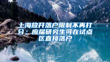 上海放开落户限制不再打分；应届研究生可在试点区直接落户