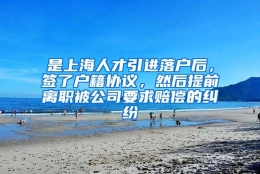 是上海人才引进落户后，签了户籍协议，然后提前离职被公司要求赔偿的纠纷