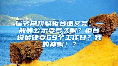 居转户材料柜台递交完，一般等公示要多久啊？柜台说最晚要69个工作日？我的神啊！？