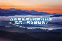 在深圳轮候公租房或安居房后，多久能排到？