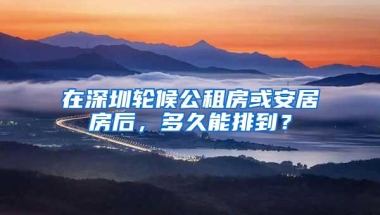 在深圳轮候公租房或安居房后，多久能排到？