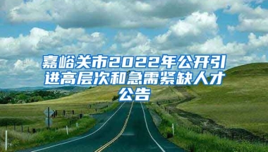 嘉峪关市2022年公开引进高层次和急需紧缺人才公告