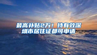 最高补贴2万！持有效深圳市居住证都可申请