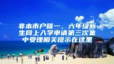 非本市户籍一、六年级新生网上入学申请第三次集中受理相关提示在这里→