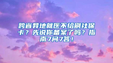 跨省异地就医不给刷社保卡？先说你备案了吗？指南7问7答！