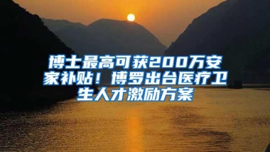 博士最高可获200万安家补贴！博罗出台医疗卫生人才激励方案