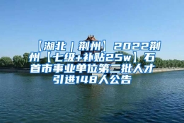 【湖北｜荆州】2022荆州【七级+补贴25w】石首市事业单位第二批人才引进148人公告