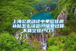 上海公房动迁中单位住房补贴怎么认定？享受过算不算空挂户口？