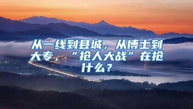 从一线到县城，从博士到大专，“抢人大战”在抢什么？