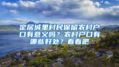 定居城里村民保留农村户口有意义吗？农村户口有哪些好处？看看吧