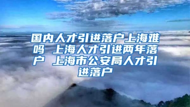 国内人才引进落户上海难吗 上海人才引进两年落户 上海市公安局人才引进落户