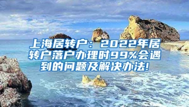 上海居转户：2022年居转户落户办理时99%会遇到的问题及解决办法!