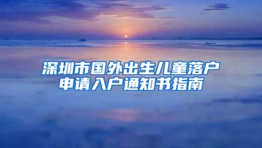 深圳市国外出生儿童落户申请入户通知书指南