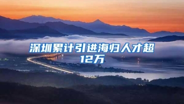 深圳累计引进海归人才超12万