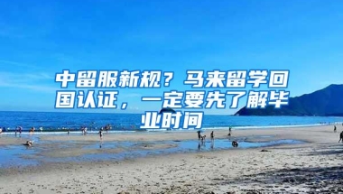 中留服新规？马来留学回国认证，一定要先了解毕业时间