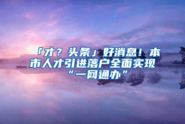 「才？头条」好消息！本市人才引进落户全面实现“一网通办”