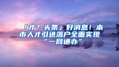 「才？头条」好消息！本市人才引进落户全面实现“一网通办”