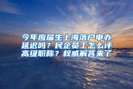 今年应届生上海落户申办延迟吗？民企员工怎么评高级职称？权威解答来了