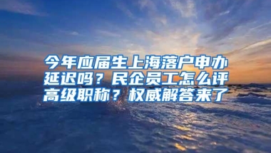 今年应届生上海落户申办延迟吗？民企员工怎么评高级职称？权威解答来了