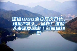 深圳1808套安居房开售，均价2字头；最新！这些人来深要隔离｜新闻圳知道