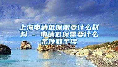 上海申请低保需要什么材料 - 申请低保需要什么条件和手续