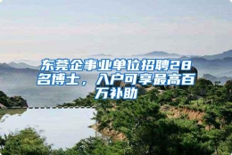 东莞企事业单位招聘28名博士，入户可享最高百万补助