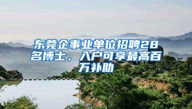 东莞企事业单位招聘28名博士，入户可享最高百万补助