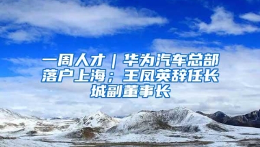 一周人才｜华为汽车总部落户上海；王凤英辞任长城副董事长