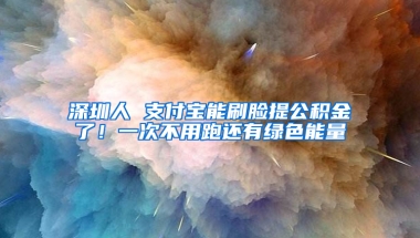 深圳人 支付宝能刷脸提公积金了！一次不用跑还有绿色能量