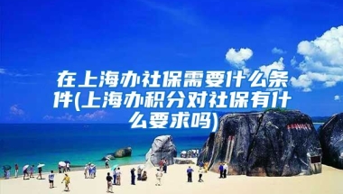 在上海办社保需要什么条件(上海办积分对社保有什么要求吗)