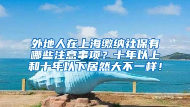 外地人在上海缴纳社保有哪些注意事项？十年以上和十年以下居然大不一样！