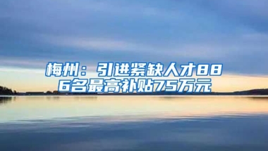 梅州：引进紧缺人才886名最高补贴75万元