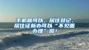 手机就可以，居住登记、居住证新办可以“不见面办理”啦！