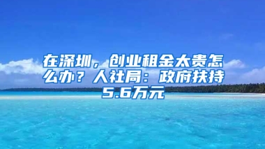 在深圳，创业租金太贵怎么办？人社局：政府扶持5.6万元