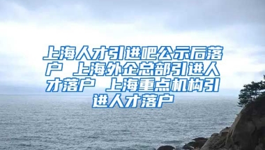 上海人才引进吧公示后落户 上海外企总部引进人才落户 上海重点机构引进人才落户