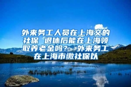 外来务工人员在上海交的社保 退休后能在上海领取养老金吗？ 外来务工在上海市缴社保以