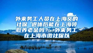 外来务工人员在上海交的社保 退休后能在上海领取养老金吗？ 外来务工在上海市缴社保以