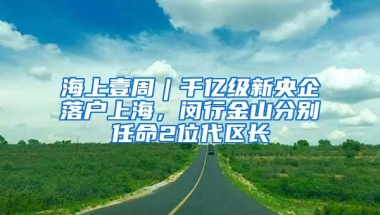 海上壹周︱千亿级新央企落户上海，闵行金山分别任命2位代区长