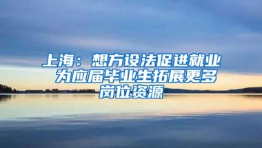 上海：想方设法促进就业 为应届毕业生拓展更多岗位资源