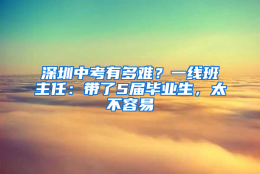 深圳中考有多难？一线班主任：带了5届毕业生，太不容易