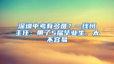 深圳中考有多难？一线班主任：带了5届毕业生，太不容易