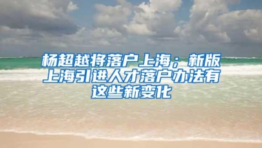 杨超越将落户上海；新版上海引进人才落户办法有这些新变化