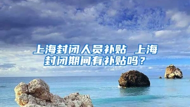 上海封闭人员补贴 上海封闭期间有补贴吗？