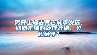 离开上海去其它城市发展，如何正确的处理社保、公积金等？