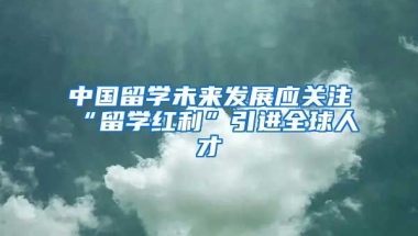 中国留学未来发展应关注“留学红利”引进全球人才