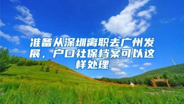 准备从深圳离职去广州发展，户口社保档案可以这样处理