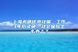 上海考研代缴社保，工作3年后读研，社会保险怎么办＊？