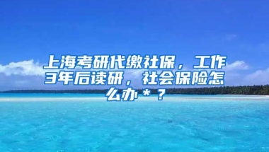 上海考研代缴社保，工作3年后读研，社会保险怎么办＊？