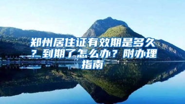 郑州居住证有效期是多久？到期了怎么办？附办理指南