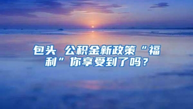 包头 公积金新政策“福利”你享受到了吗？